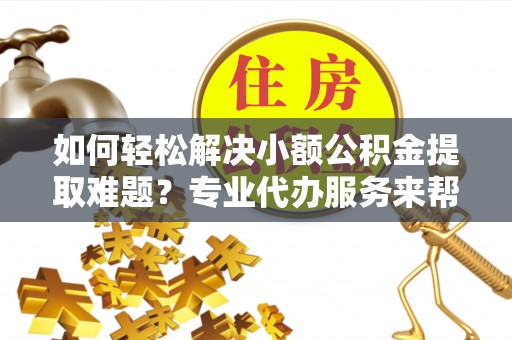 太保如何轻松解决小额公积金提取难题？专业代办服务来帮忙