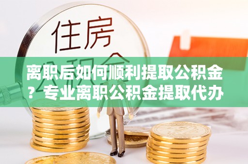 太保离职后如何顺利提取公积金？专业离职公积金提取代办服务指南