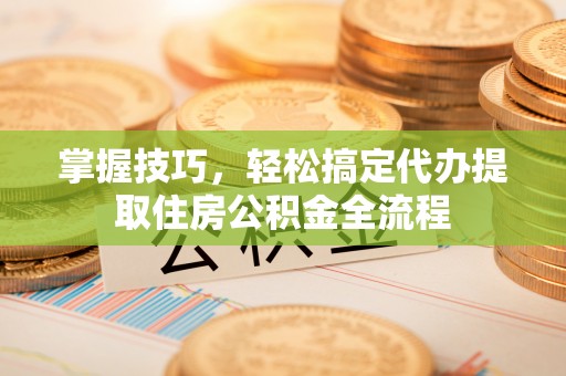太保掌握技巧，轻松搞定代办提取住房公积金全流程