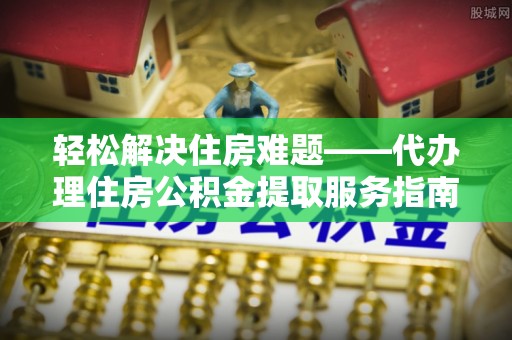 太保轻松解决住房难题——代办理住房公积金提取服务指南