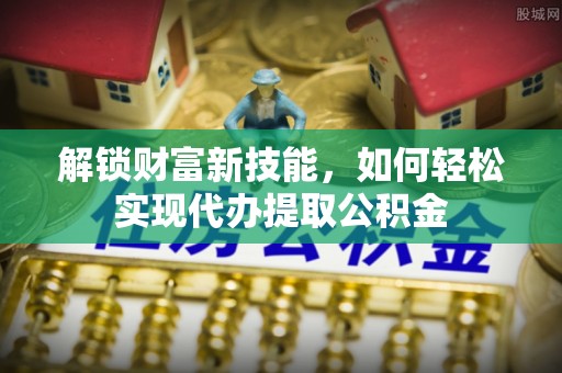 太保解锁财富新技能，如何轻松实现代办提取公积金